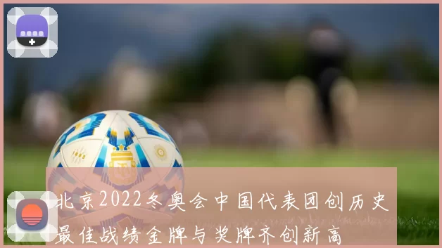 北京2022冬奥会中国代表团创历史最佳战绩金牌与奖牌齐创新高
