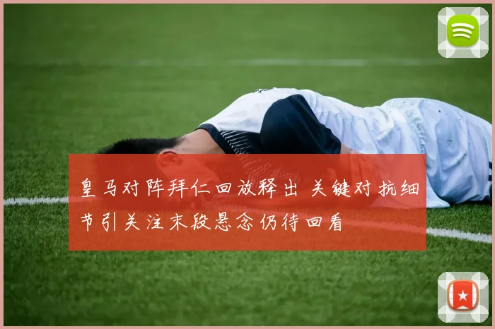 皇马对阵拜仁回放释出 关键对抗细节引关注末段悬念仍待回看