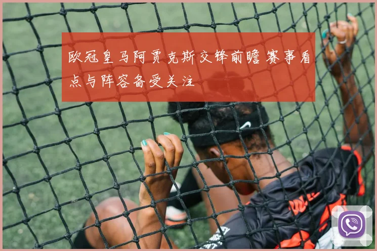 欧冠皇马阿贾克斯交锋前瞻 赛事看点与阵容备受关注