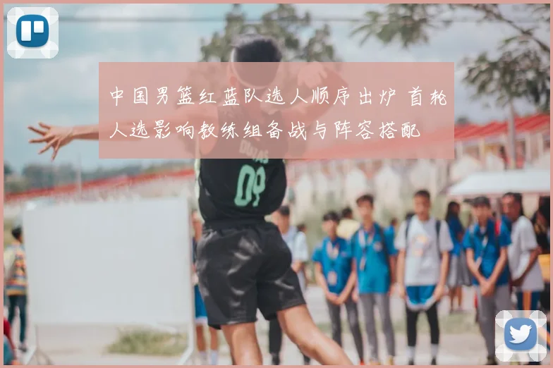 中国男篮红蓝队选人顺序出炉 首轮人选影响教练组备战与阵容搭配