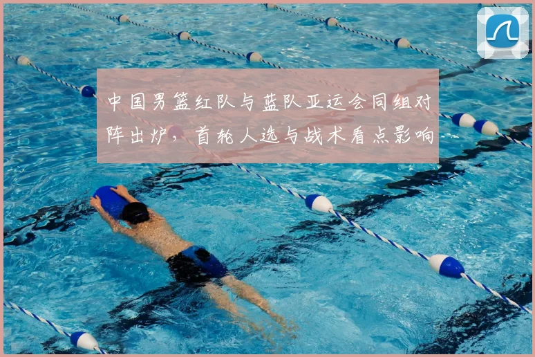 中国男篮红队与蓝队亚运会同组对阵出炉，首轮人选与战术看点影响晋级