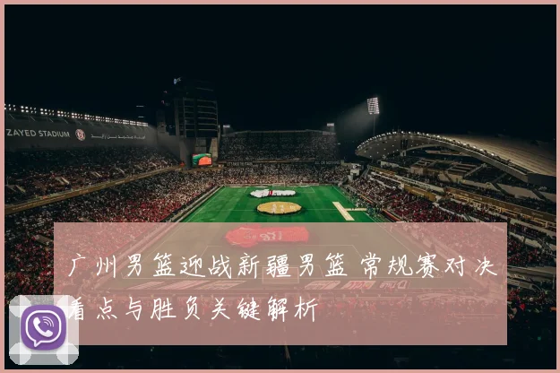广州男篮迎战新疆男篮 常规赛对决看点与胜负关键解析