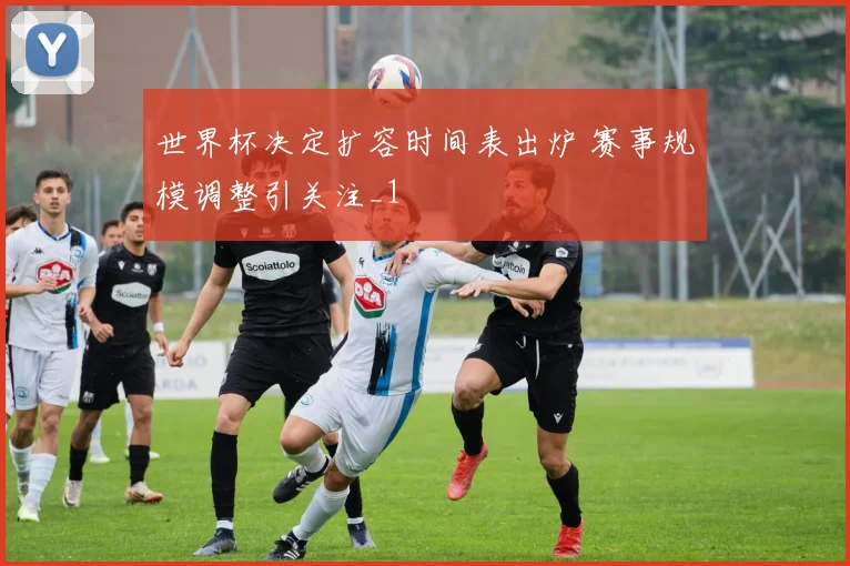 世界杯决定扩容时间表出炉 赛事规模调整引关注_1