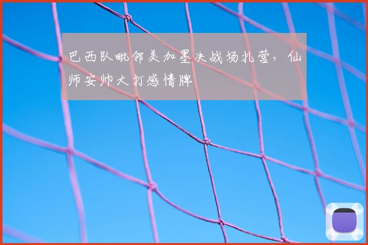 巴西队毗邻美加墨决战场扎营,仙师安帅大打感情牌