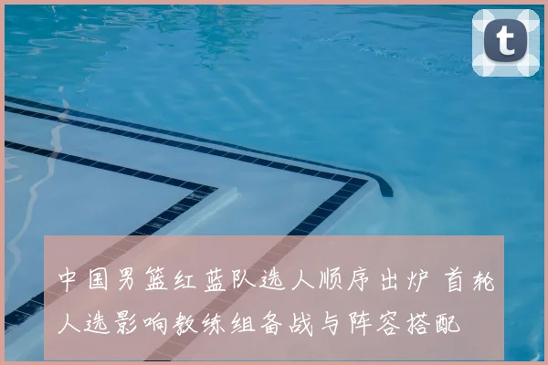 中国男篮红蓝队选人顺序出炉 首轮人选影响教练组备战与阵容搭配