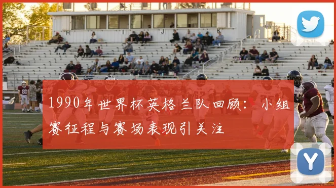 1990年世界杯英格兰队回顾:小组赛征程与赛场表现引关注