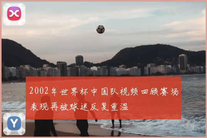 2002年世界杯中国队视频回顾赛场表现再被球迷反复重温