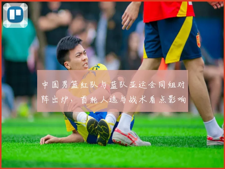 中国男篮红队与蓝队亚运会同组对阵出炉，首轮人选与战术看点影响晋级