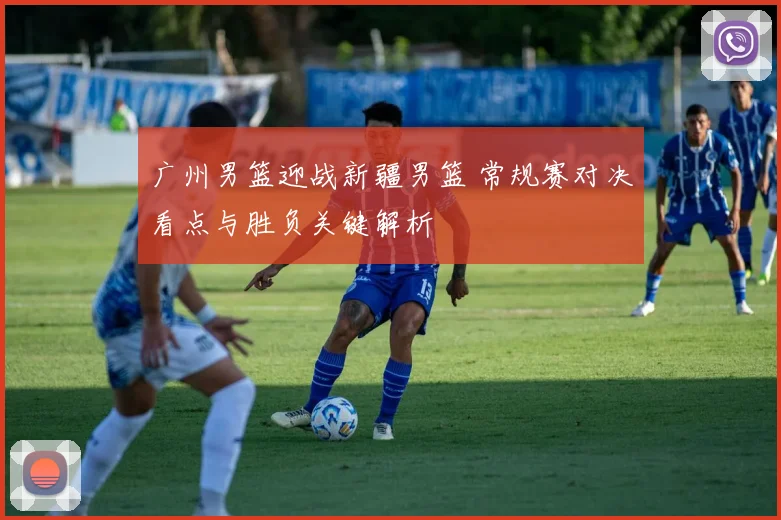 广州男篮迎战新疆男篮 常规赛对决看点与胜负关键解析