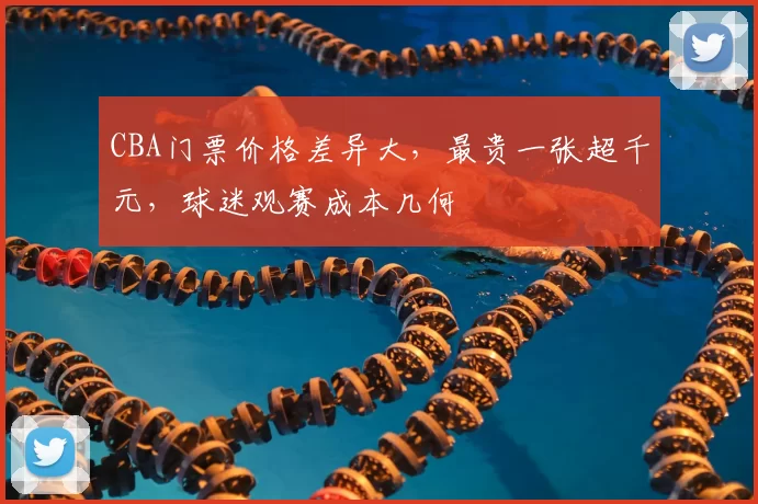 CBA门票价格差异大，最贵一张超千元，球迷观赛成本几何