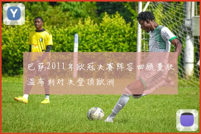 巴萨2011年欧冠决赛阵容回顾曼联温布利对决登顶欧洲