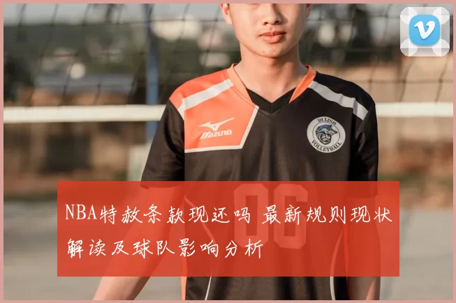 NBA特赦条款现还吗 最新规则现状解读及球队影响分析
