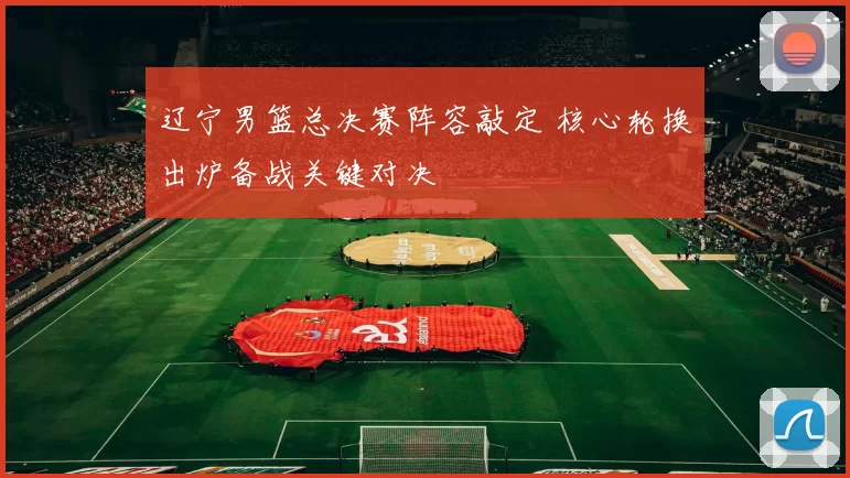 辽宁男篮总决赛阵容敲定 核心轮换出炉备战关键对决