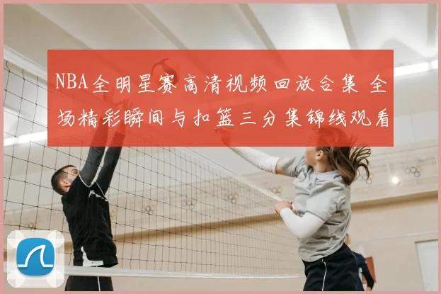 NBA全明星赛高清视频回放合集 全场精彩瞬间与扣篮三分集锦线观看