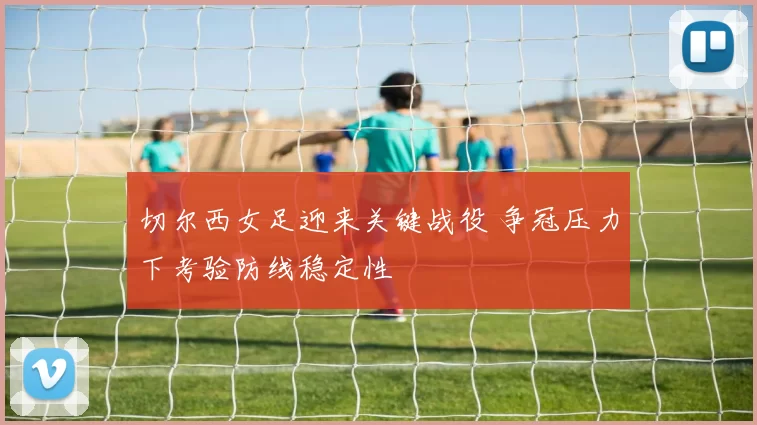 切尔西女足迎来关键战役 争冠压力下考验防线稳定性
