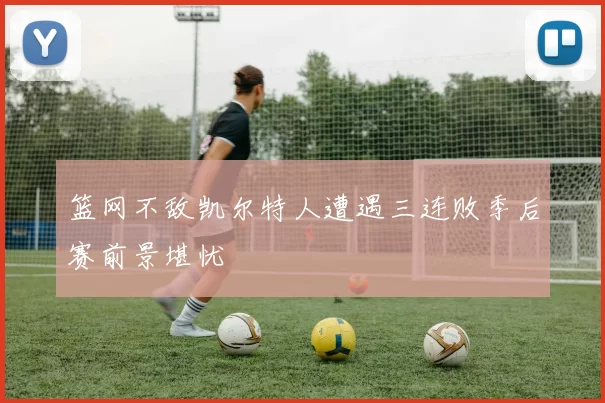 篮网不敌凯尔特人遭遇三连败季后赛前景堪忧