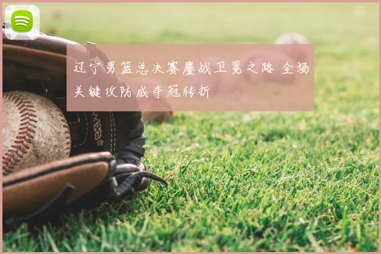 辽宁男篮总决赛鏖战卫冕之路 全场关键攻防成夺冠转折