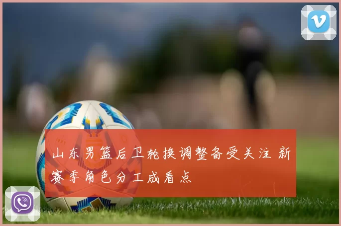 山东男篮后卫轮换调整备受关注 新赛季角色分工成看点