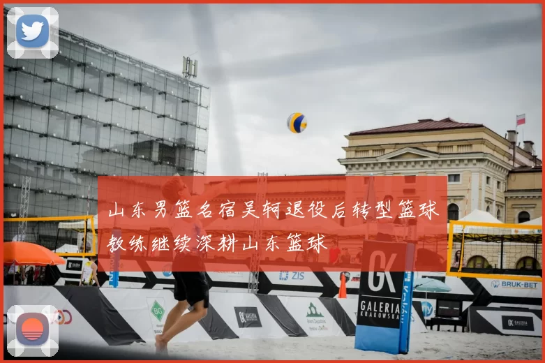 山东男篮名宿吴轲退役后转型篮球教练继续深耕山东篮球