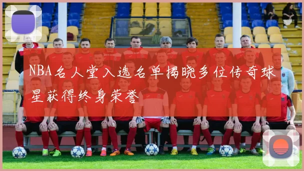 NBA名人堂入选名单揭晓多位传奇球星获得终身荣誉