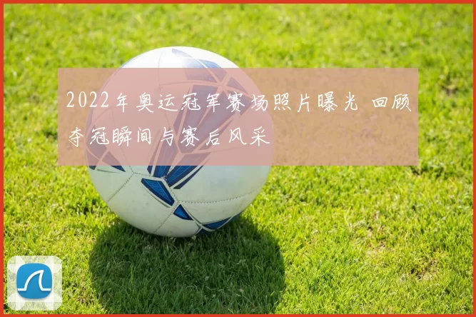 2022年奥运冠军赛场照片曝光 回顾夺冠瞬间与赛后风采