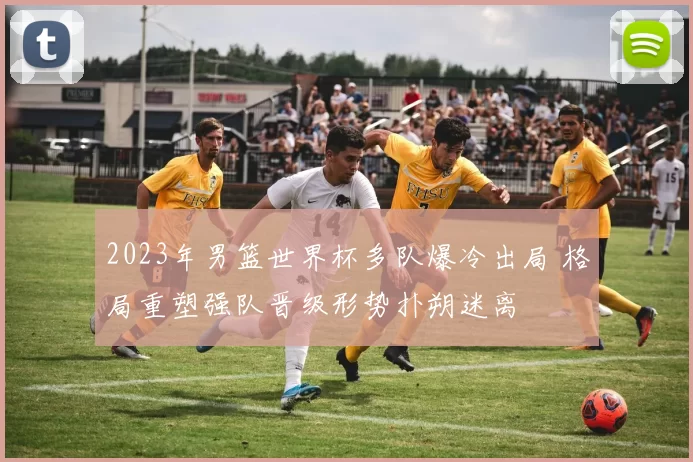 2023年男篮世界杯多队爆冷出局 格局重塑强队晋级形势扑朔迷离