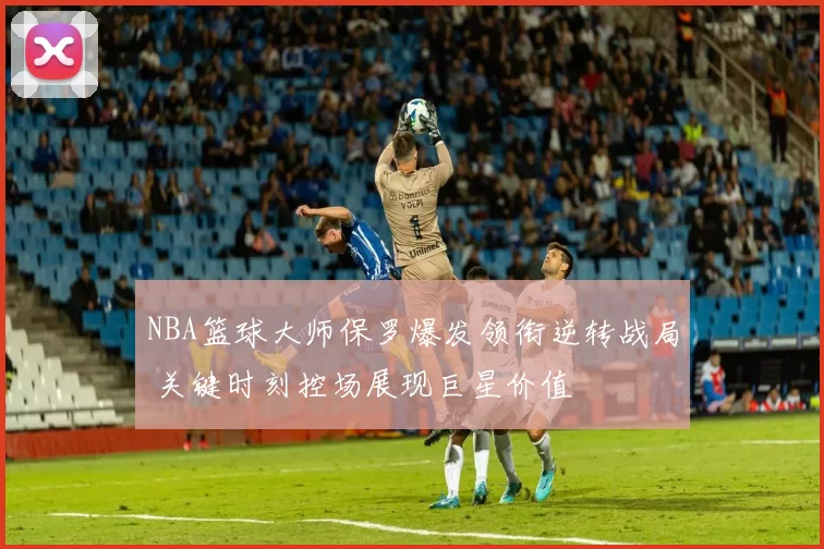 NBA篮球大师保罗爆发领衔逆转战局 关键时刻控场展现巨星价值