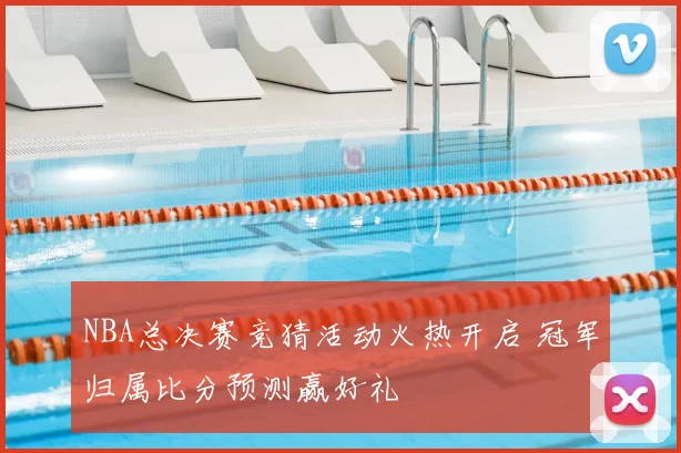 NBA总决赛竞猜活动火热开启 冠军归属比分预测赢好礼