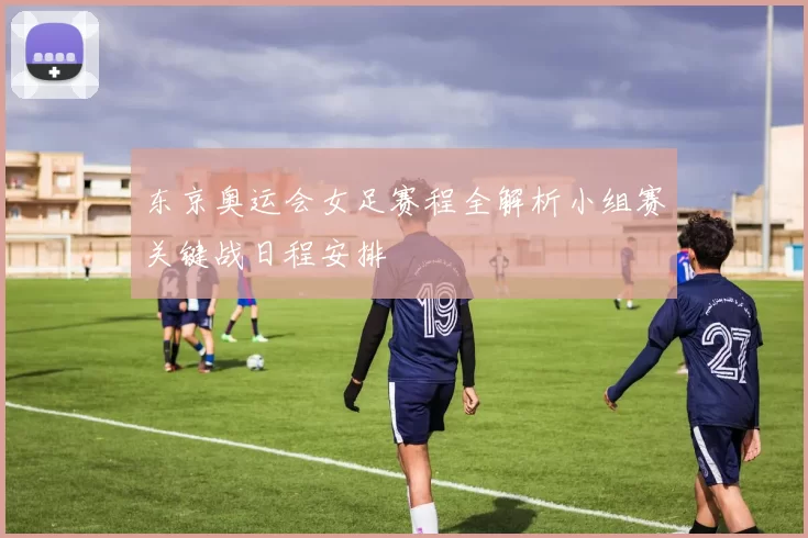 东京奥运会女足赛程全解析小组赛关键战日程安排