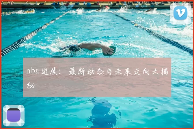 nba进展：最新动态与未来走向大揭秘