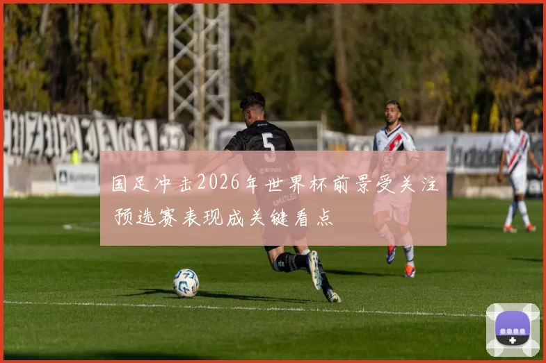 国足冲击2026年世界杯前景受关注 预选赛表现成关键看点