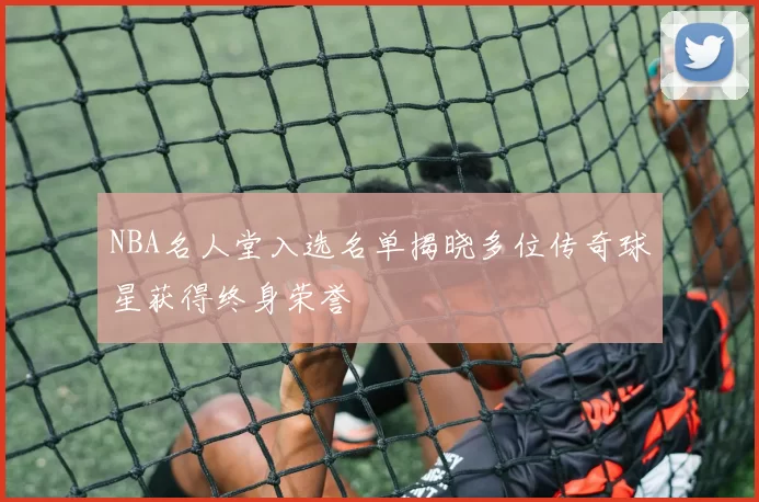 NBA名人堂入选名单揭晓多位传奇球星获得终身荣誉