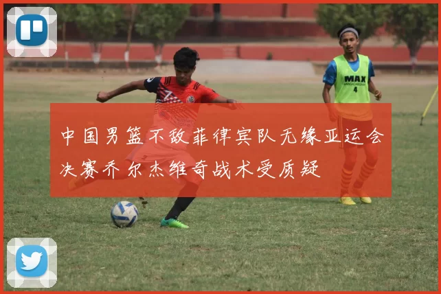 中国男篮不敌菲律宾队无缘亚运会决赛乔尔杰维奇战术受质疑