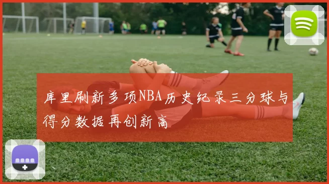 库里刷新多项NBA历史纪录三分球与得分数据再创新高