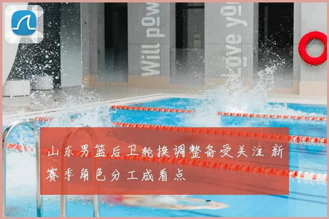 山东男篮后卫轮换调整备受关注 新赛季角色分工成看点