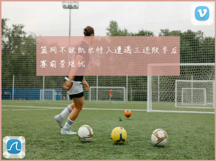 篮网不敌凯尔特人遭遇三连败季后赛前景堪忧