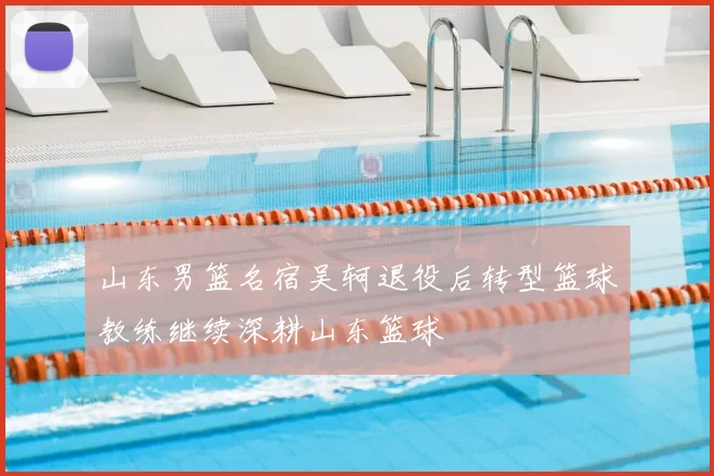 山东男篮名宿吴轲退役后转型篮球教练继续深耕山东篮球