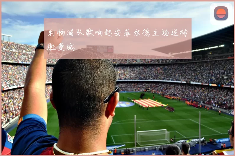 利物浦队歌响起安菲尔德主场逆转胜曼城