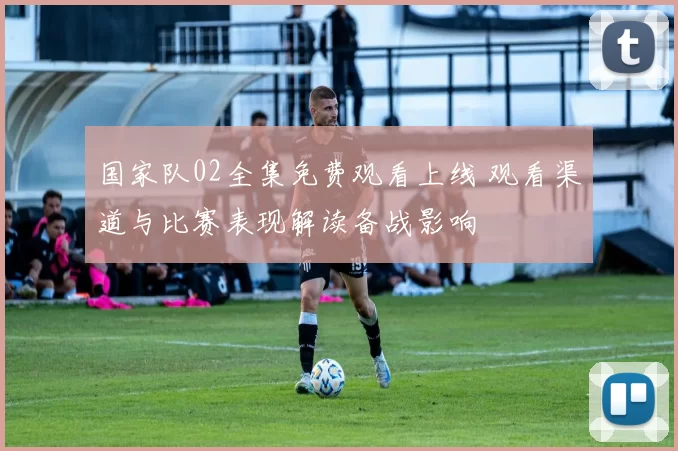 国家队02全集免费观看上线 观看渠道与比赛表现解读备战影响