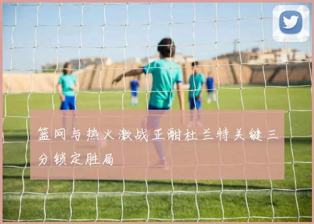 篮网与热火激战正酣杜兰特关键三分锁定胜局