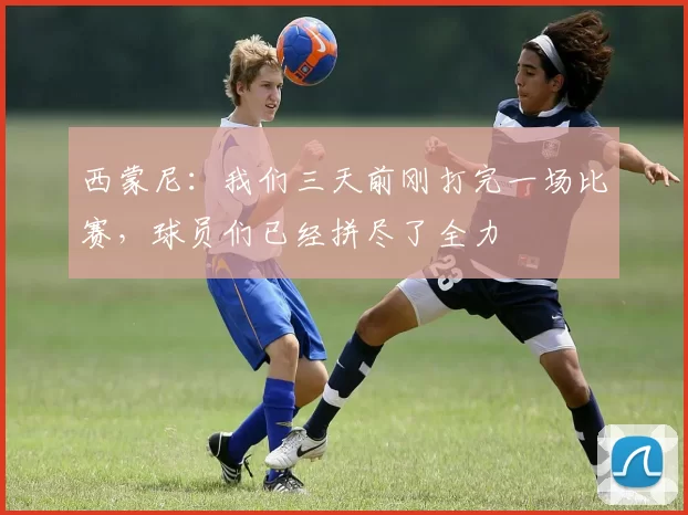 西蒙尼：我们三天前刚打完一场比赛，球员们已经拼尽了全力
