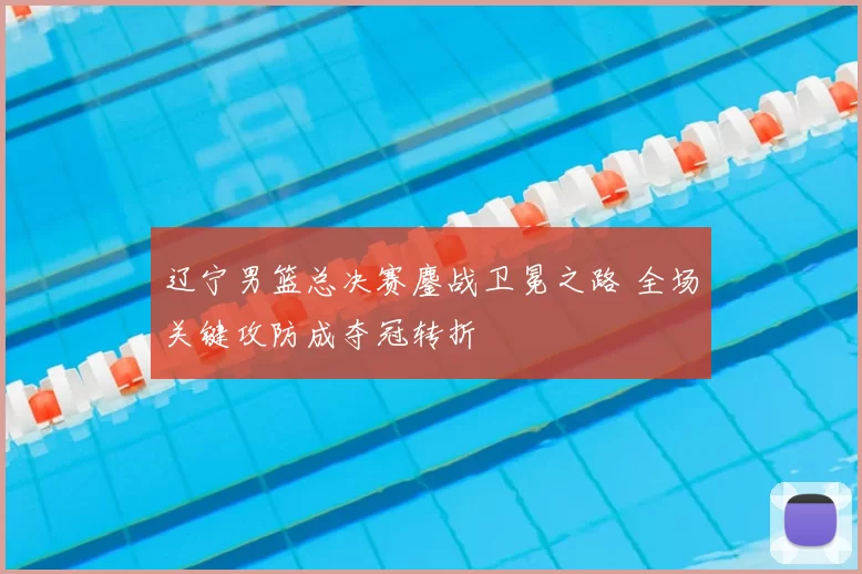 辽宁男篮总决赛鏖战卫冕之路 全场关键攻防成夺冠转折