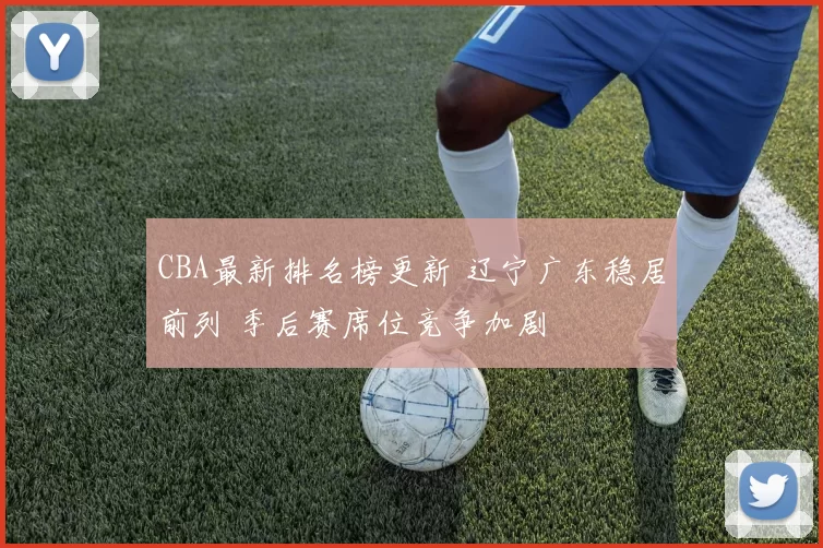 CBA最新排名榜更新 辽宁广东稳居前列 季后赛席位竞争加剧