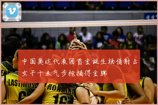 中国奥运代表团首金诞生杨倩射击女子十米气步枪摘得金牌