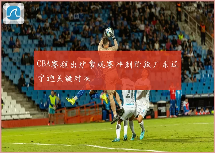 CBA赛程出炉常规赛冲刺阶段广东辽宁迎关键对决
