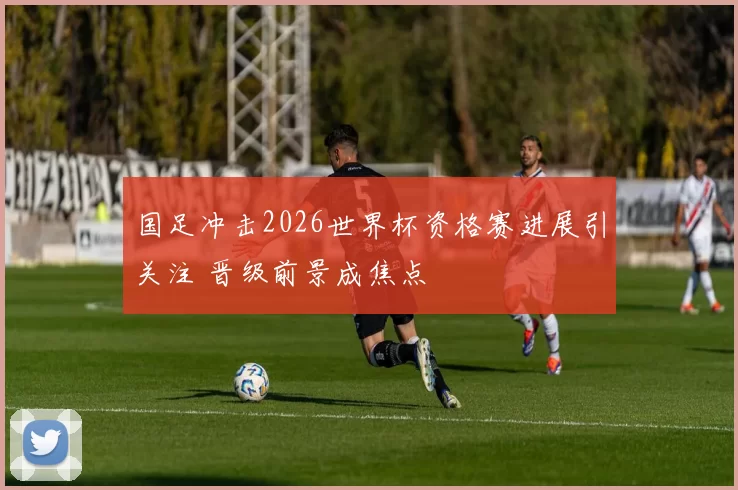 国足冲击2026世界杯资格赛进展引关注 晋级前景成焦点