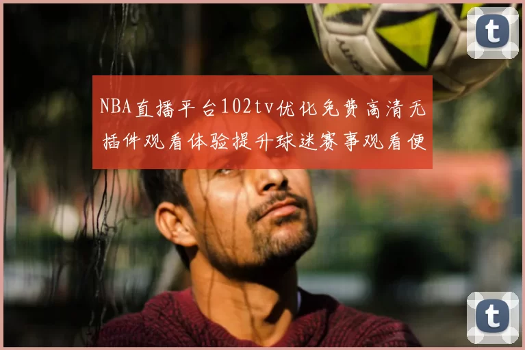 NBA直播平台102tv优化免费高清无插件观看体验提升球迷赛事观看便利性