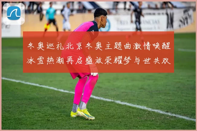 冬奥巡礼北京冬奥主题曲激情唤醒冰雪热潮再启盛放荣耀梦与世共欢