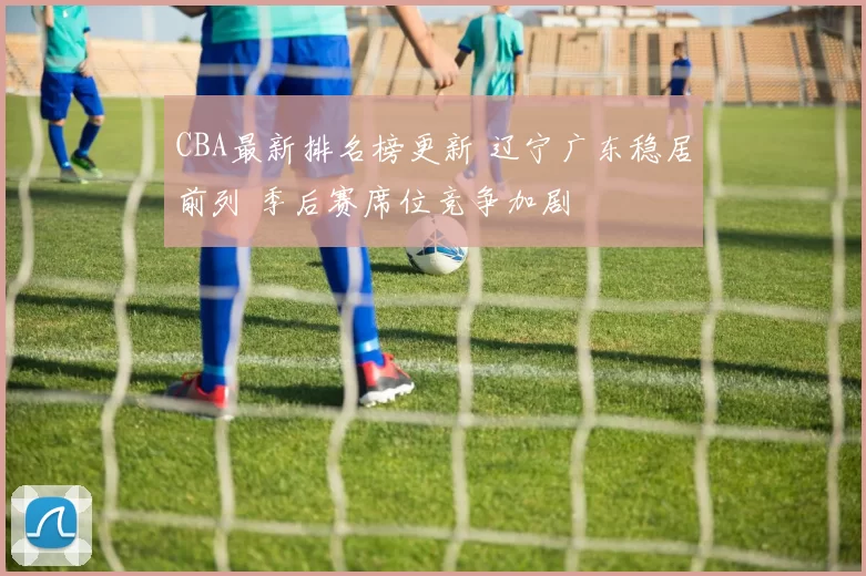 CBA最新排名榜更新 辽宁广东稳居前列 季后赛席位竞争加剧