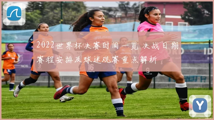 2022世界杯决赛时间一览 决战日期赛程安排及球迷观赛重点解析